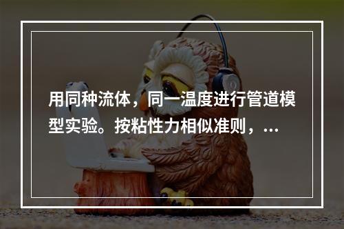 用同种流体，同一温度进行管道模型实验。按粘性力相似准则，已