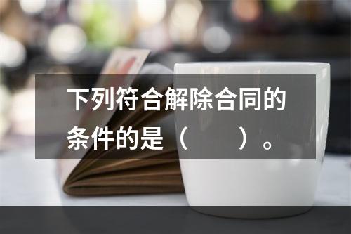 下列符合解除合同的条件的是（　　）。