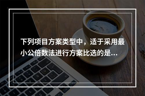 下列项目方案类型中，适于采用最小公倍数法进行方案比选的是（