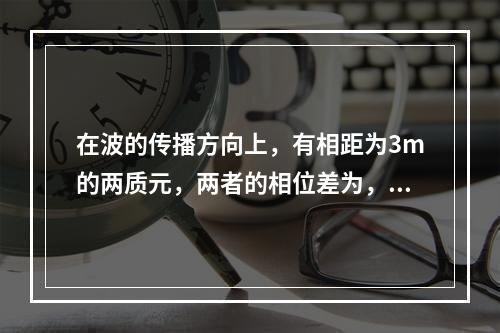 在波的传播方向上，有相距为3m的两质元，两者的相位差为，若