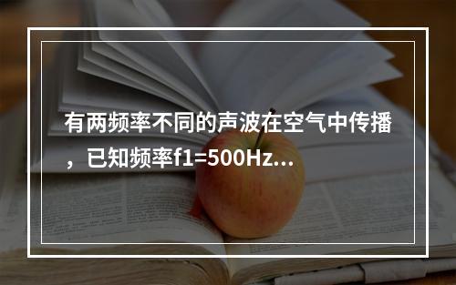 有两频率不同的声波在空气中传播，已知频率f1=500Hz的