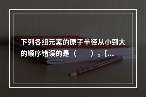 下列各组元素的原子半径从小到大的顺序错误的是（　　）。[2