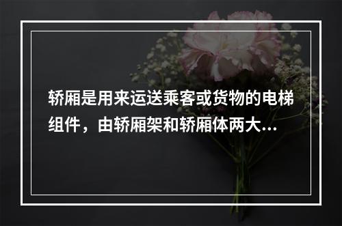 轿厢是用来运送乘客或货物的电梯组件，由轿厢架和轿厢体两大部分