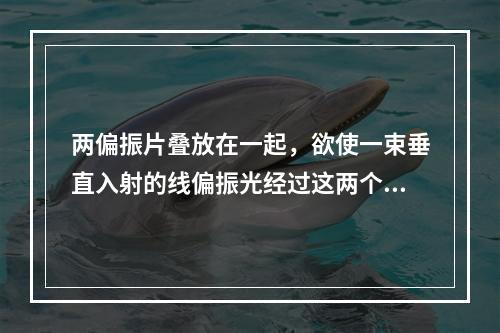 两偏振片叠放在一起，欲使一束垂直入射的线偏振光经过这两个偏