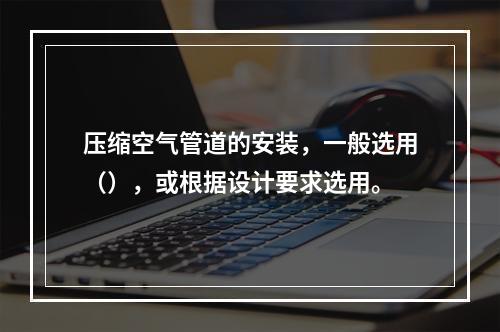 压缩空气管道的安装，一般选用（），或根据设计要求选用。