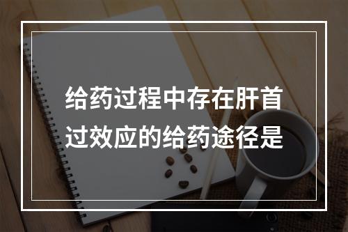 给药过程中存在肝首过效应的给药途径是