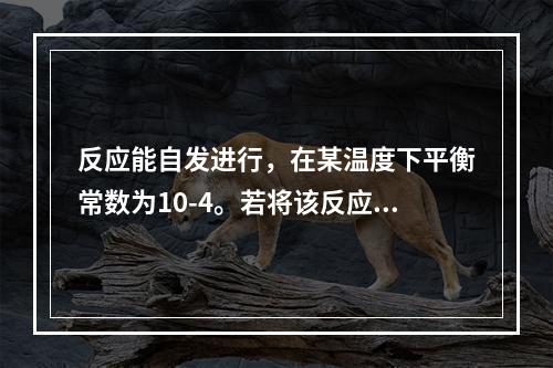 反应能自发进行，在某温度下平衡常数为10-4。若将该反应组