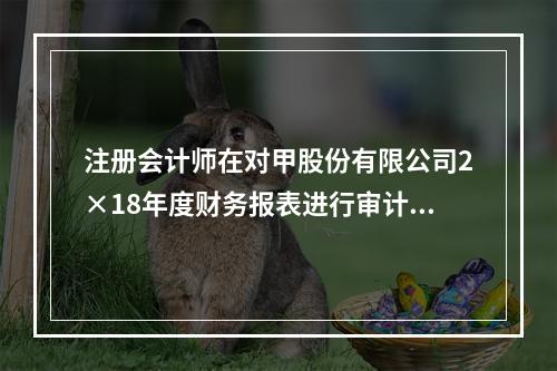 注册会计师在对甲股份有限公司2×18年度财务报表进行审计时，