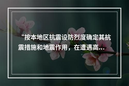 “按本地区抗震设防烈度确定其抗震措施和地震作用，在遭遇高于