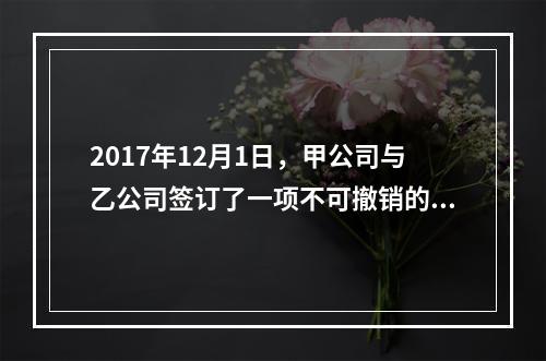 2017年12月1日，甲公司与乙公司签订了一项不可撤销的销售