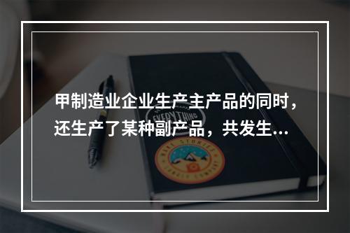 甲制造业企业生产主产品的同时，还生产了某种副产品，共发生生产