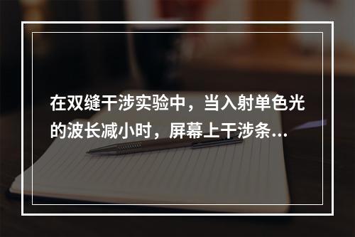 在双缝干涉实验中，当入射单色光的波长减小时，屏幕上干涉条纹