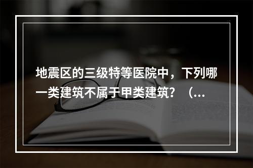 地震区的三级特等医院中，下列哪一类建筑不属于甲类建筑？（　