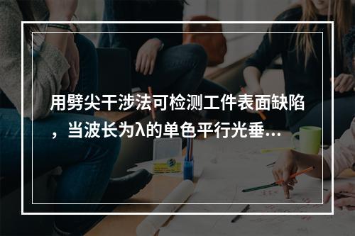 用劈尖干涉法可检测工件表面缺陷，当波长为λ的单色平行光垂直