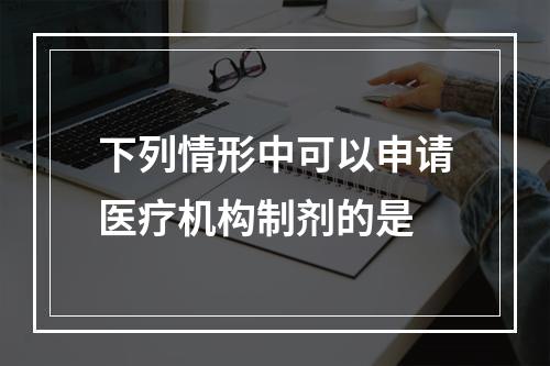 下列情形中可以申请医疗机构制剂的是