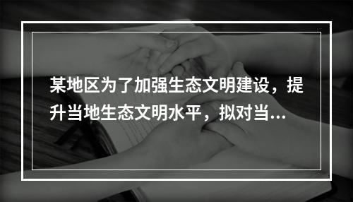 某地区为了加强生态文明建设，提升当地生态文明水平，拟对当地流