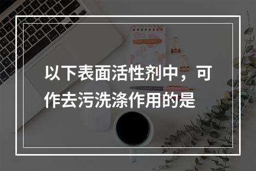 以下表面活性剂中，可作去污洗涤作用的是