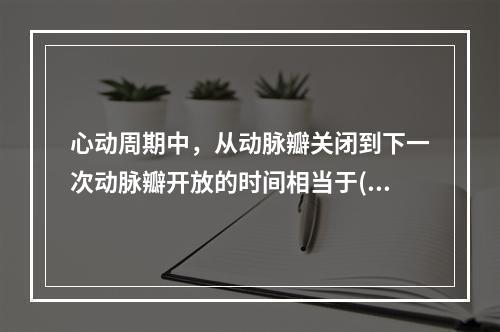 心动周期中，从动脉瓣关闭到下一次动脉瓣开放的时间相当于()