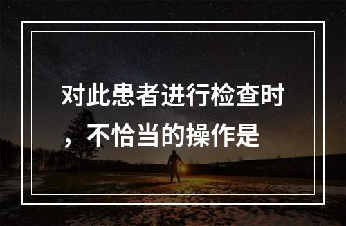 对此患者进行检查时，不恰当的操作是