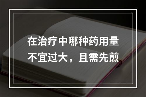 在治疗中哪种药用量不宜过大，且需先煎