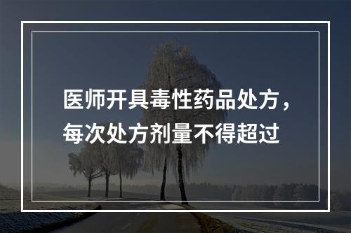 医师开具毒性药品处方，每次处方剂量不得超过