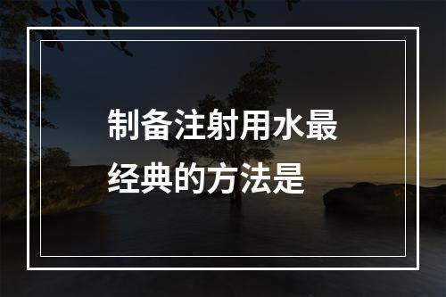 制备注射用水最经典的方法是