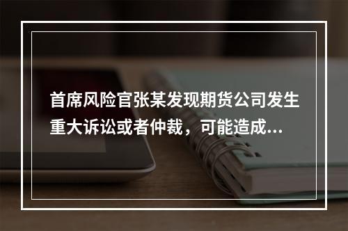 首席风险官张某发现期货公司发生重大诉讼或者仲裁，可能造成重大