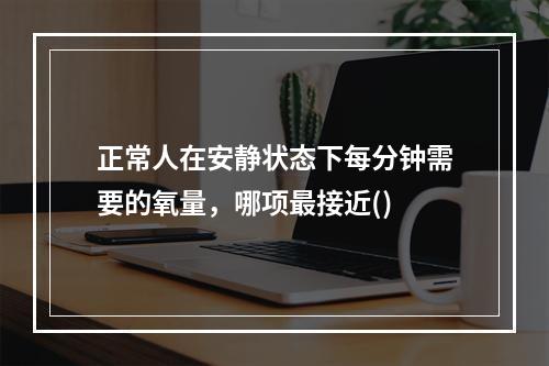 正常人在安静状态下每分钟需要的氧量，哪项最接近()