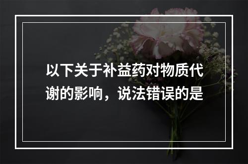 以下关于补益药对物质代谢的影响，说法错误的是