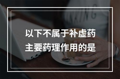 以下不属于补虚药主要药理作用的是