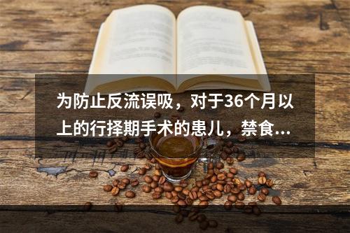 为防止反流误吸，对于36个月以上的行择期手术的患儿，禁食时间