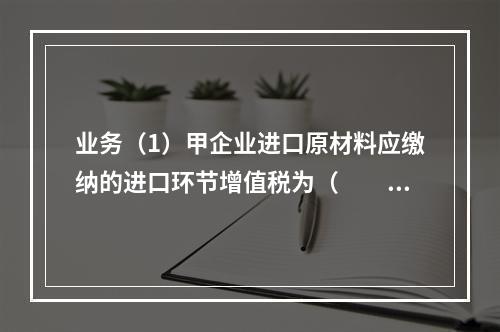 业务（1）甲企业进口原材料应缴纳的进口环节增值税为（　　）万