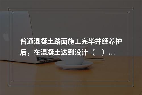 普通混凝土路面施工完毕并经养护后，在混凝土达到设计（　）强度