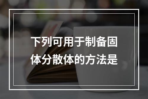 下列可用于制备固体分散体的方法是