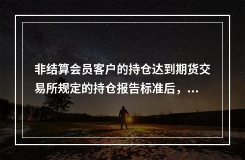 非结算会员客户的持仓达到期货交易所规定的持仓报告标准后，客户