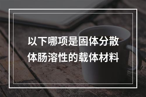 以下哪项是固体分散体肠溶性的载体材料