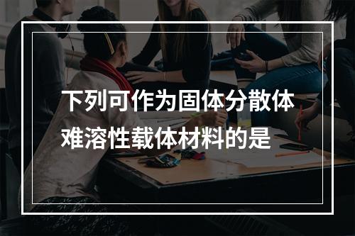 下列可作为固体分散体难溶性载体材料的是