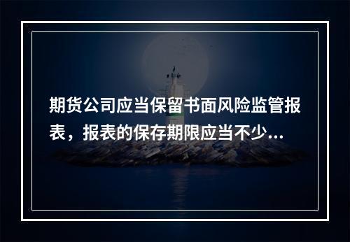 期货公司应当保留书面风险监管报表，报表的保存期限应当不少于1