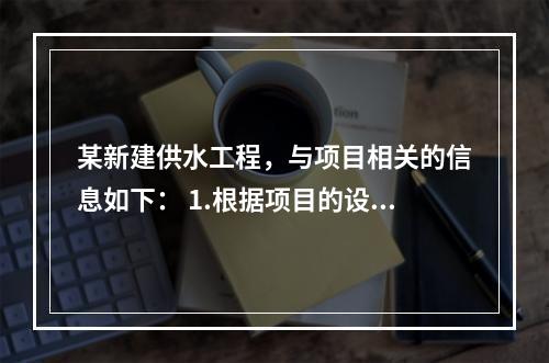 某新建供水工程，与项目相关的信息如下： 1.根据项目的设计方