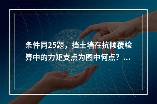 条件同25题，挡土墙在抗倾覆验算中的力矩支点为图中何点？（