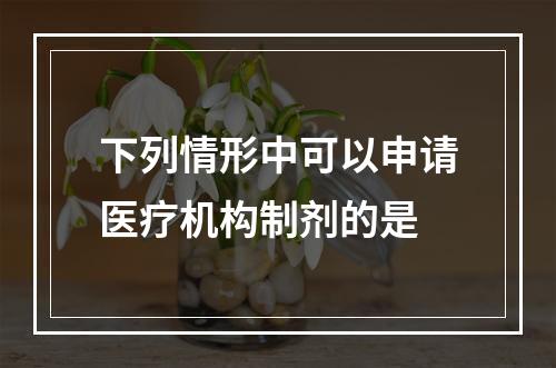 下列情形中可以申请医疗机构制剂的是