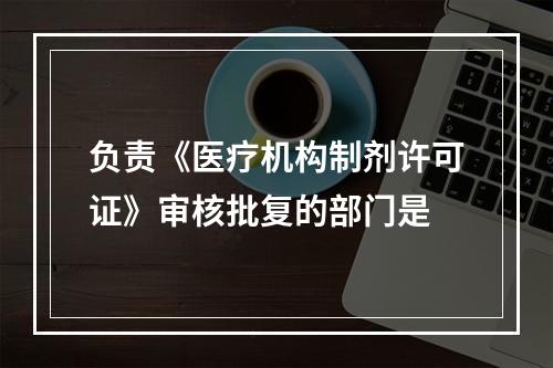 负责《医疗机构制剂许可证》审核批复的部门是