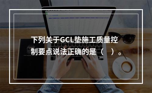 下列关于GCL垫施工质量控制要点说法正确的是（　）。