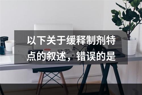 以下关于缓释制剂特点的叙述，错误的是