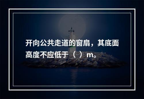 开向公共走道的窗扇，其底面高度不应低于（  ）m。