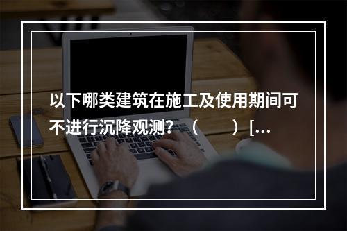 以下哪类建筑在施工及使用期间可不进行沉降观测？（　　）[2