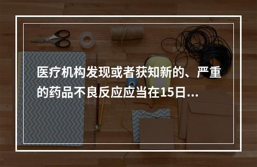 医疗机构发现或者获知新的、严重的药品不良反应应当在15日内报