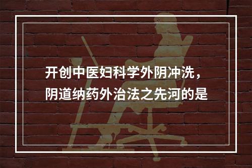 开创中医妇科学外阴冲洗，阴道纳药外治法之先河的是