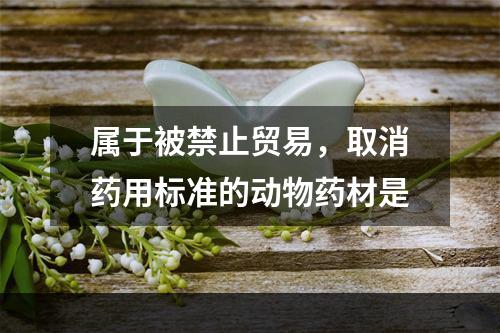 属于被禁止贸易，取消药用标准的动物药材是