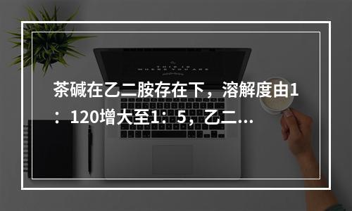 茶碱在乙二胺存在下，溶解度由1：120增大至1：5，乙二胺的